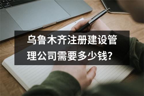 烏魯木齊注冊建設管理公司需要多少錢？