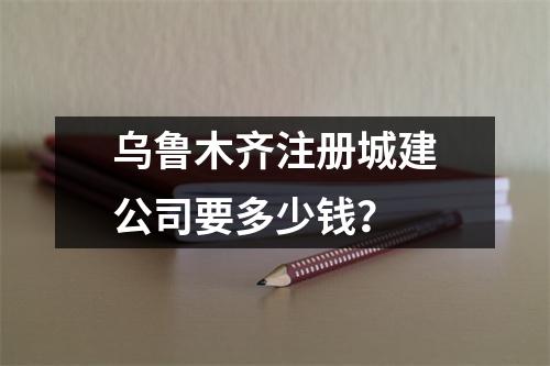 烏魯木齊注冊(cè)城建公司要多少錢(qián)？
