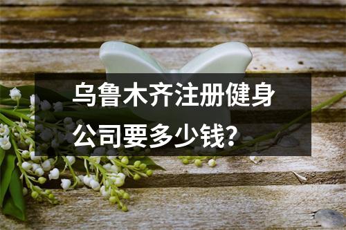 烏魯木齊注冊健身公司要多少錢？