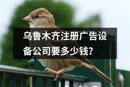 烏魯木齊注冊廣告設(shè)備公司要多少錢？