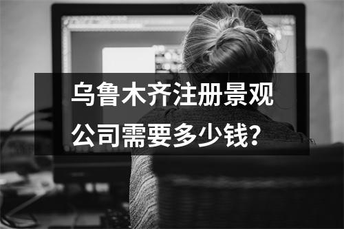 烏魯木齊注冊(cè)景觀公司需要多少錢？