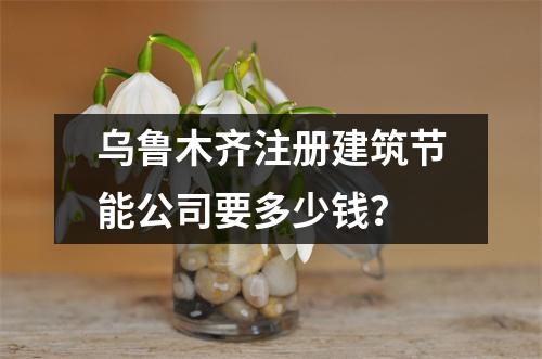 烏魯木齊注冊建筑節(jié)能公司要多少錢？