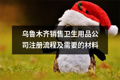 烏魯木齊銷售衛(wèi)生用品公司注冊流程及需要的材料