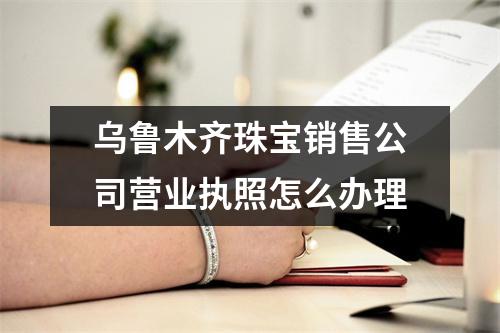 烏魯木齊珠寶銷售公司營(yíng)業(yè)執(zhí)照怎么辦理