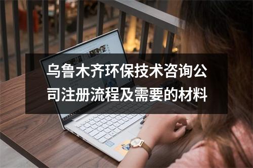 烏魯木齊環(huán)保技術(shù)咨詢公司注冊(cè)流程及需要的材料