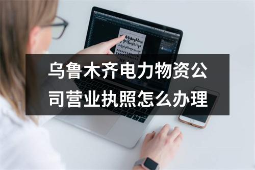烏魯木齊電力物資公司營業(yè)執(zhí)照怎么辦理