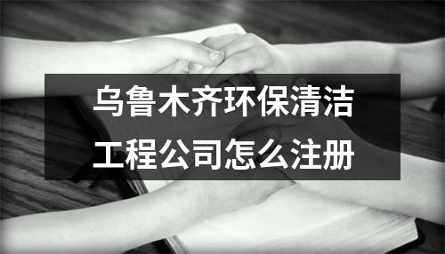 烏魯木齊環(huán)保清潔工程公司怎么注冊