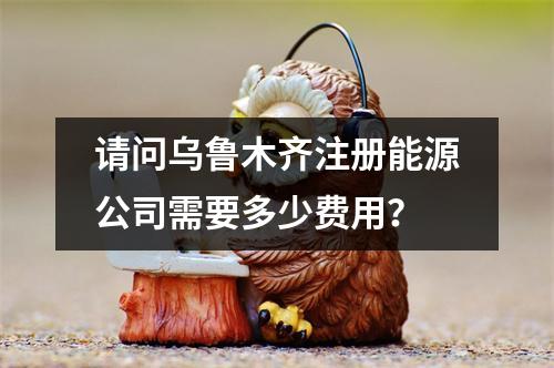 請問烏魯木齊注冊能源公司需要多少費用？