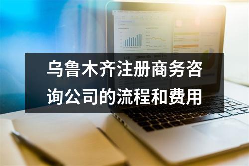 烏魯木齊注冊(cè)商務(wù)咨詢公司的流程和費(fèi)用