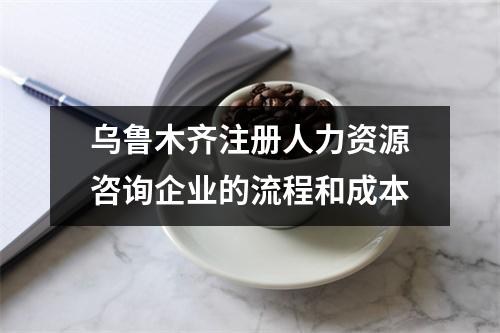 烏魯木齊注冊(cè)人力資源咨詢企業(yè)的流程和成本