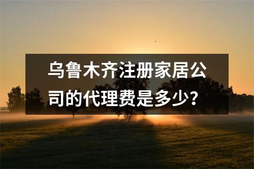 烏魯木齊注冊家居公司的代理費是多少？