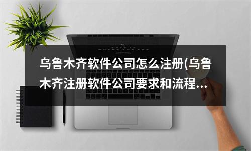 烏魯木齊軟件公司怎么注冊(cè)(烏魯木齊注冊(cè)軟件公司要求和流程)
