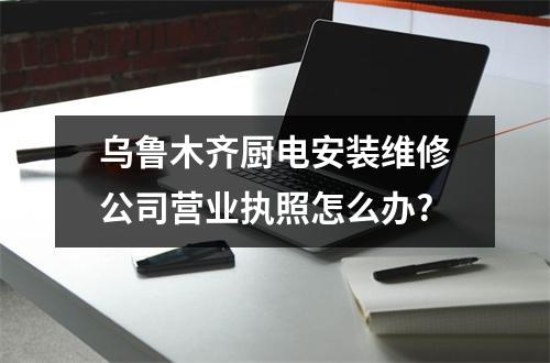 烏魯木齊廚電安裝維修公司營(yíng)業(yè)執(zhí)照怎么辦?