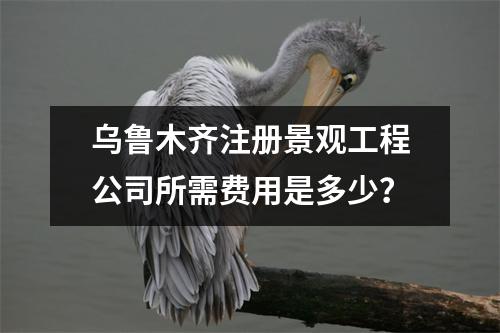 烏魯木齊注冊(cè)景觀工程公司所需費(fèi)用是多少？