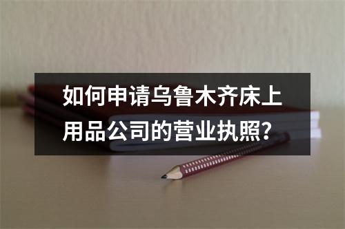 如何申請烏魯木齊床上用品公司的營業(yè)執(zhí)照？
