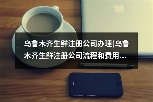 烏魯木齊生鮮注冊公司辦理(烏魯木齊生鮮注冊公司流程和費用標準)