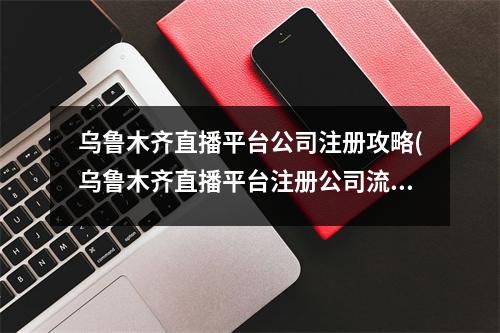 烏魯木齊直播平臺公司注冊攻略(烏魯木齊直播平臺注冊公司流程和費用標準)