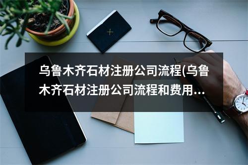 烏魯木齊石材注冊公司流程(烏魯木齊石材注冊公司流程和費用標(biāo)準(zhǔn))