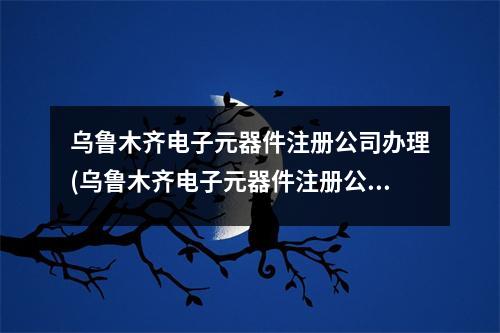 烏魯木齊電子元器件注冊公司辦理(烏魯木齊電子元器件注冊公司流程和費用標準)