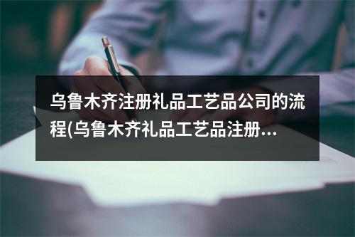 烏魯木齊注冊禮品工藝品公司的流程(烏魯木齊禮品工藝品注冊公司流程和費用標(biāo)準(zhǔn))