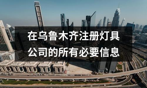 在烏魯木齊注冊燈具公司的所有必要信息