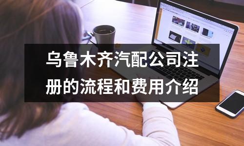 烏魯木齊汽配公司注冊的流程和費(fèi)用介紹