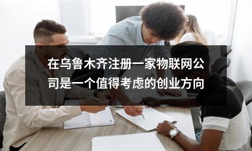 在烏魯木齊注冊一家物聯(lián)網(wǎng)公司是一個值得考慮的創(chuàng)業(yè)方向