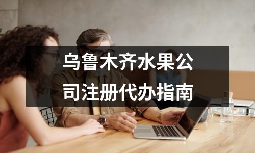烏魯木齊水果公司注冊代辦指南