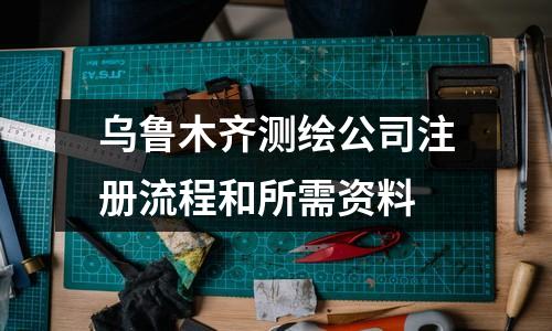 烏魯木齊測繪公司注冊流程和所需資料