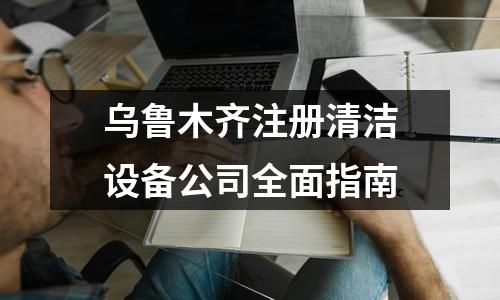烏魯木齊注冊清潔設(shè)備公司全面指南