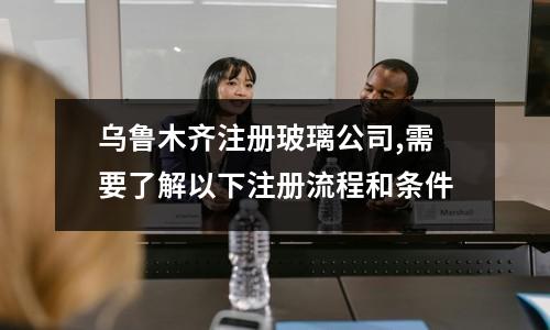 烏魯木齊注冊(cè)玻璃公司,需要了解以下注冊(cè)流程和條件