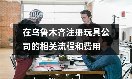 在烏魯木齊注冊(cè)玩具公司的相關(guān)流程和費(fèi)用