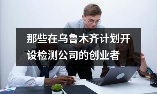 那些在烏魯木齊計(jì)劃開(kāi)設(shè)檢測(cè)公司的創(chuàng)業(yè)者
