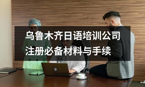 烏魯木齊日語培訓(xùn)公司注冊必備材料與手續(xù)