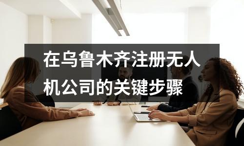 在烏魯木齊注冊無人機(jī)公司的關(guān)鍵步驟