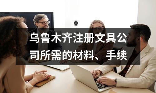 烏魯木齊注冊文具公司所需的材料、手續(xù)