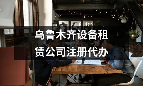 烏魯木齊設(shè)備租賃公司注冊(cè)代辦