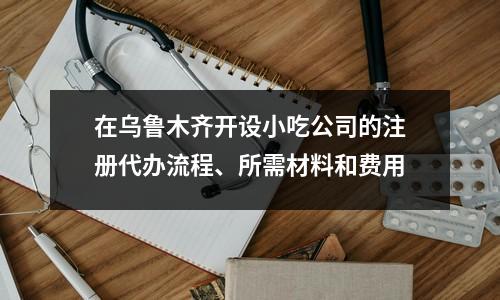 在烏魯木齊開(kāi)設(shè)小吃公司的注冊(cè)代辦流程、所需材料和費(fèi)用