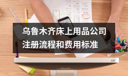烏魯木齊床上用品公司注冊流程和費(fèi)用標(biāo)準(zhǔn)