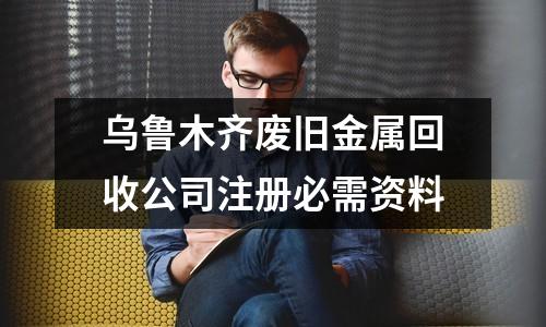 烏魯木齊廢舊金屬回收公司注冊必需資料