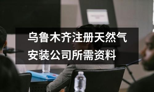 烏魯木齊注冊(cè)天然氣安裝公司所需資料