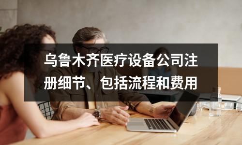 烏魯木齊醫(yī)療設(shè)備公司注冊細節(jié)、包括流程和費用