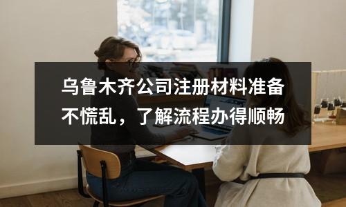 烏魯木齊公司注冊(cè)材料準(zhǔn)備不慌亂，了解流程辦得順暢