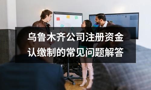 烏魯木齊公司注冊資金認(rèn)繳制的常見問題解答