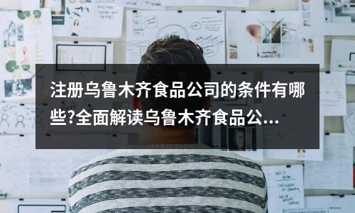 注冊烏魯木齊食品公司的條件有哪些?全面解讀烏魯木齊食品公司注冊流程