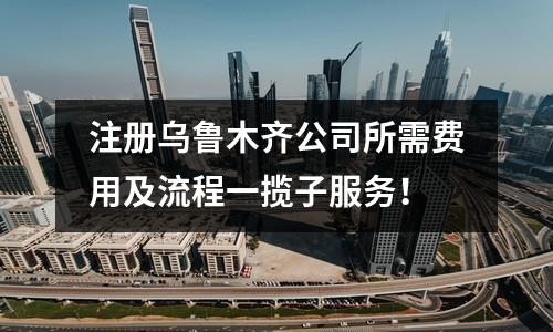 注冊(cè)烏魯木齊公司所需費(fèi)用及流程一攬子服務(wù)！