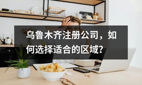 烏魯木齊注冊(cè)公司，如何選擇適合的區(qū)域？ 