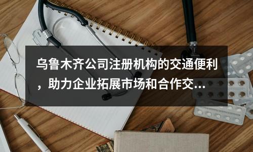烏魯木齊公司注冊(cè)機(jī)構(gòu)的交通便利，助力企業(yè)拓展市場(chǎng)和合作交流