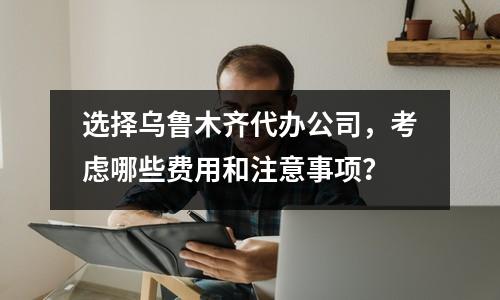 選擇烏魯木齊代辦公司，考慮哪些費(fèi)用和注意事項(xiàng)？