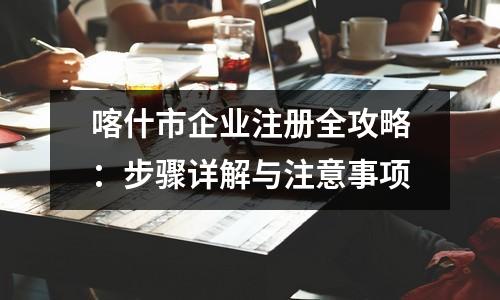 喀什市企業(yè)注冊全攻略：步驟詳解與注意事項